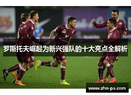 罗斯托夫崛起为新兴强队的十大亮点全解析 罗斯托夫崛起为新兴强队的十大亮点全解析