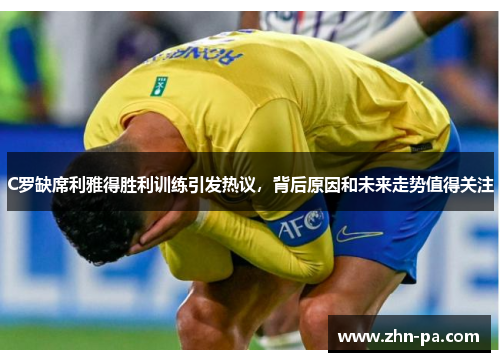 C罗缺席利雅得胜利训练引发热议，背后原因和未来走势值得关注