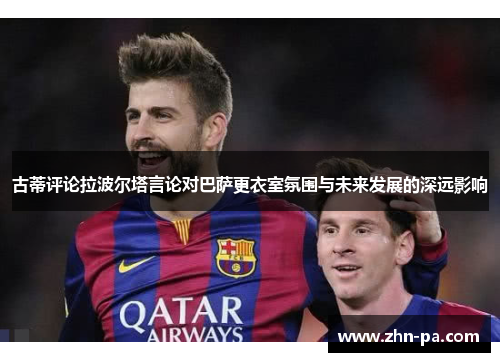 古蒂评论拉波尔塔言论对巴萨更衣室氛围与未来发展的深远影响