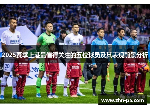 2025赛季上港最值得关注的五位球员及其表现前景分析