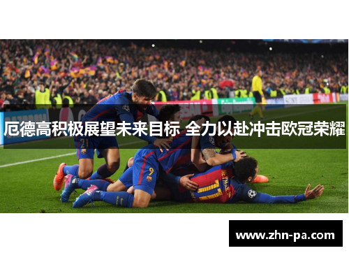 厄德高积极展望未来目标 全力以赴冲击欧冠荣耀 厄德高积极展望未来目标 全力以赴冲击欧冠荣耀