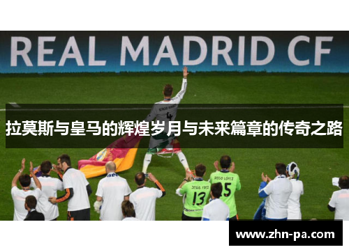 拉莫斯与皇马的辉煌岁月与未来篇章的传奇之路 拉莫斯与皇马的辉煌岁月与未来篇章的传奇之路