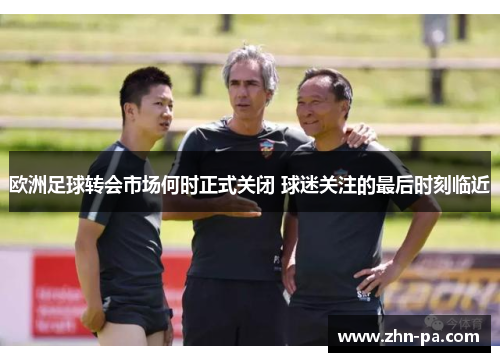 欧洲足球转会市场何时正式关闭 球迷关注的最后时刻临近
