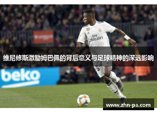 维尼修斯激励姆巴佩的背后意义与足球精神的深远影响