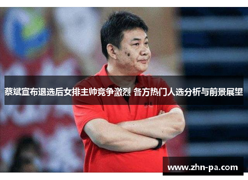 蔡斌宣布退选后女排主帅竞争激烈 各方热门人选分析与前景展望