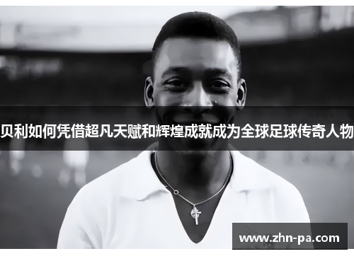 贝利如何凭借超凡天赋和辉煌成就成为全球足球传奇人物 贝利如何凭借超凡天赋和辉煌成就成为全球足球传奇人物