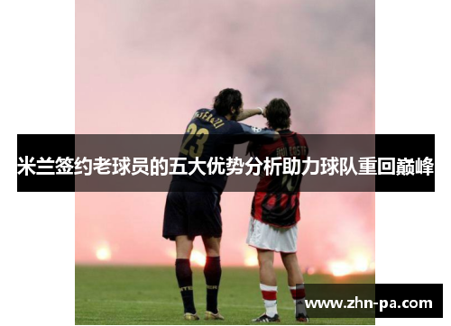 米兰签约老球员的五大优势分析助力球队重回巅峰