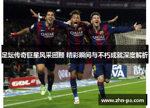 足坛传奇巨星风采回顾 精彩瞬间与不朽成就深度解析