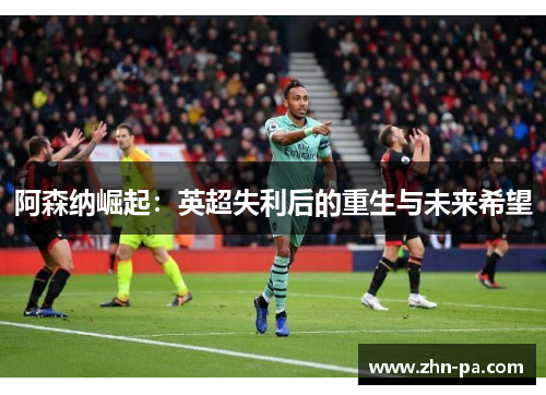 阿森纳崛起:英超失利后的重生与未来希望 阿森纳崛起:英超失利后的重生与未来希望