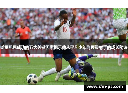 哈里凯恩成功的五大关键因素揭示他从平凡少年到顶级射手的成长秘诀