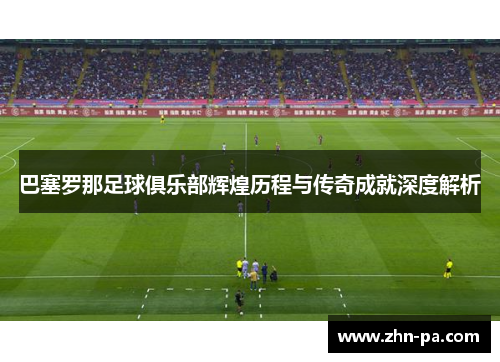 巴塞罗那足球俱乐部辉煌历程与传奇成就深度解析