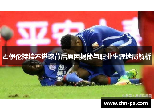 霍伊伦持续不进球背后原因揭秘与职业生涯迷局解析 霍伊伦持续不进球背后原因揭秘与职业生涯迷局解析