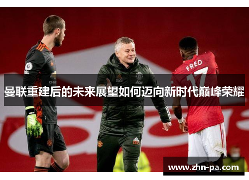 曼联重建后的未来展望如何迈向新时代巅峰荣耀 曼联重建后的未来展望如何迈向新时代巅峰荣耀