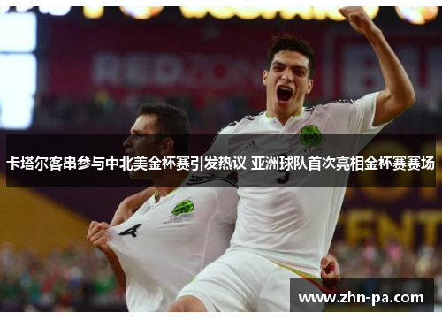 卡塔尔客串参与中北美金杯赛引发热议 亚洲球队首次亮相金杯赛赛场