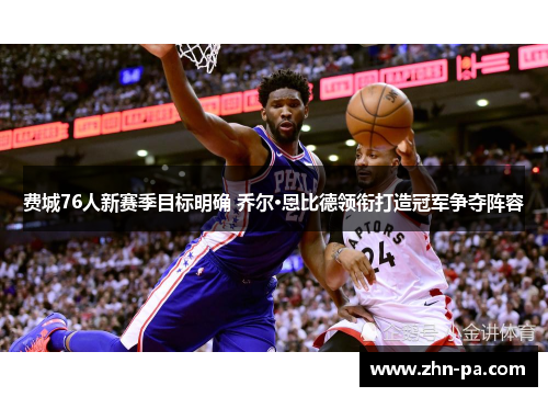 费城76人新赛季目标明确 乔尔·恩比德领衔打造冠军争夺阵容