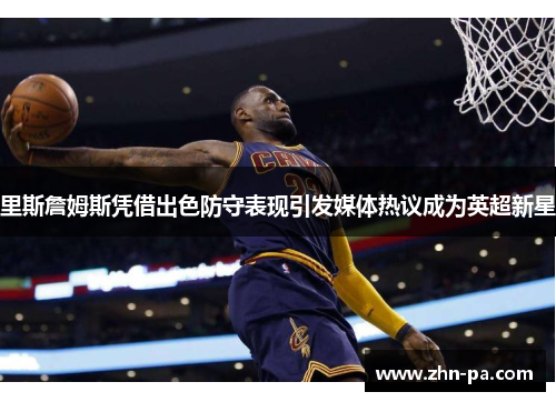里斯詹姆斯凭借出色防守表现引发媒体热议成为英超新星