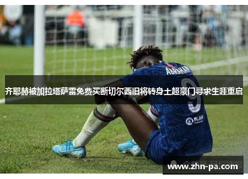 齐耶赫被加拉塔萨雷免费买断切尔西旧将转身土超豪门寻求生涯重启 齐耶赫被加拉塔萨雷免费买断切尔西旧将转身土超豪门寻求生涯重启