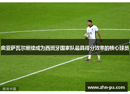 奥亚萨瓦尔继续成为西班牙国家队最具得分效率的核心球员 奥亚萨瓦尔继续成为西班牙国家队最具得分效率的核心球员