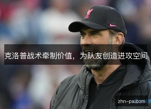 克洛普战术牵制价值,为队友创造进攻空间 克洛普战术牵制价值,为队友创造进攻空间