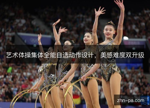 艺术体操集体全能自选动作设计,美感难度双升级 艺术体操集体全能自选动作设计,美感难度双升级